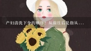 产妇清洗下身的顺序？从前往后是指从...