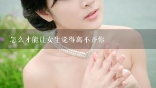 怎么才能让女生觉得离不开你