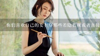 你们喜欢自己的女有穿那些若隐若现或者直接可以看进去的衣服吗？呵呵