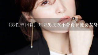 （男性来回答）如果男朋友不舍得在他女友身上花钱，