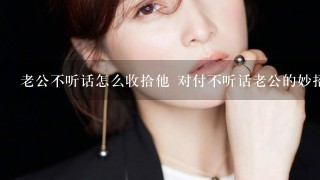 老公不听话怎么收拾他 对付不听话老公的妙招