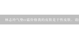 林志玲气垫cc霜价格我的皮肤是干性皮肤，请问适合什么样的气垫霜