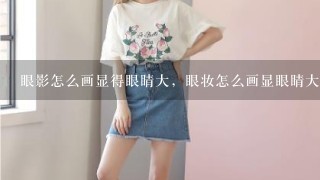 眼影怎么画显得眼睛大，眼妆怎么画显眼睛大，显眼睛大