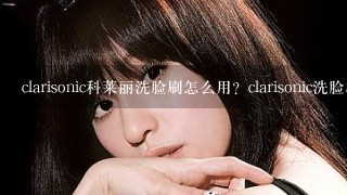 clarisonic科莱丽洗脸刷怎么用？clarisonic洗脸刷使