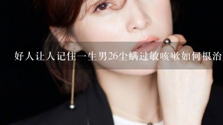 好人让人记住1生男26尘螨过敏咳嗽如何根治脱