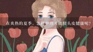 在炎热的夏季，怎样护理才能使头皮健康呢？