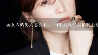 玩女人的男人怎么看...当男人真的动情爱上这个女人但结果自己是小3~~那我该干些什么？