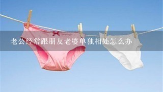 老公经常跟朋友老婆单独相处怎么办