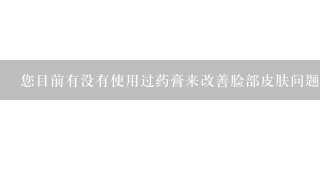 您目前有没有使用过药膏来改善脸部皮肤问题并且是否能够提供一下所使用的药物名称或者品牌名称呢