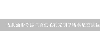 皮肤油脂分泌旺盛但毛孔无明显堵塞是否建议使用泥土状深层清洁类型的面膜